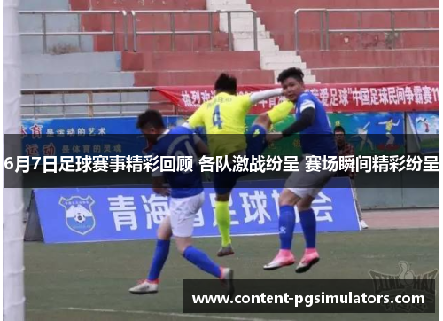 6月7日足球赛事精彩回顾 各队激战纷呈 赛场瞬间精彩纷呈