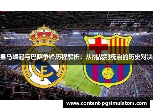 皇马崛起与巴萨争锋历程解析：从挑战到统治的历史对决