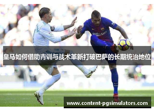 皇马如何借助青训与战术革新打破巴萨的长期统治地位