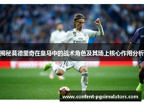 揭秘莫德里奇在皇马中的战术角色及其场上核心作用分析