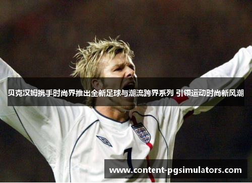 贝克汉姆携手时尚界推出全新足球与潮流跨界系列 引领运动时尚新风潮 贝克汉姆携手时尚界推出全新足球与潮流跨界系列 引领运动时尚新风潮