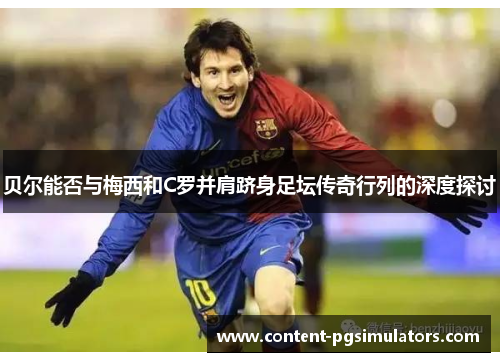 贝尔能否与梅西和C罗并肩跻身足坛传奇行列的深度探讨 贝尔能否与梅西和C罗并肩跻身足坛传奇行列的深度探讨