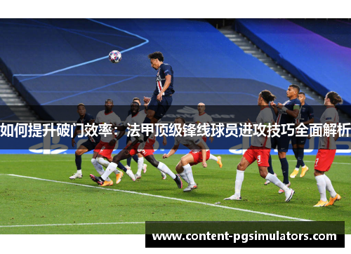 如何提升破门效率：法甲顶级锋线球员进攻技巧全面解析
