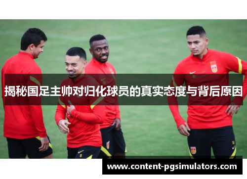 揭秘国足主帅对归化球员的真实态度与背后原因