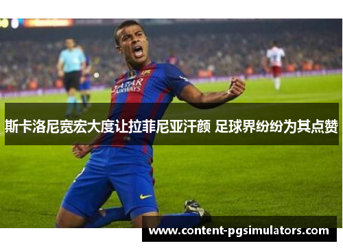 斯卡洛尼宽宏大度让拉菲尼亚汗颜 足球界纷纷为其点赞