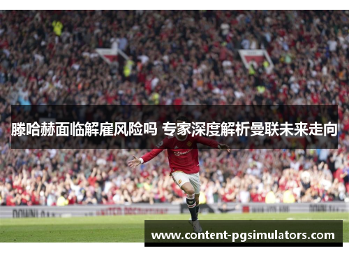 滕哈赫面临解雇风险吗 专家深度解析曼联未来走向
